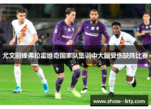 尤文前锋弗拉霍维奇国家队集训中大腿受伤缺阵比赛 尤文前锋弗拉霍维奇国家队集训中大腿受伤缺阵比赛