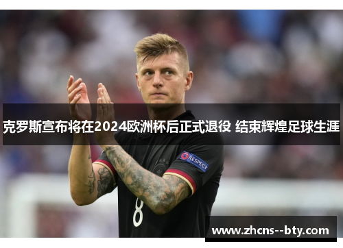克罗斯宣布将在2024欧洲杯后正式退役 结束辉煌足球生涯 克罗斯宣布将在2024欧洲杯后正式退役 结束辉煌足球生涯