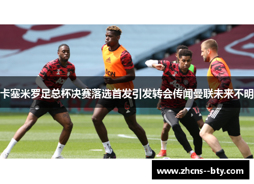 卡塞米罗足总杯决赛落选首发引发转会传闻曼联未来不明