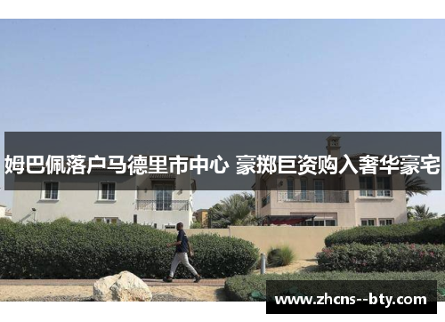 姆巴佩落户马德里市中心 豪掷巨资购入奢华豪宅 姆巴佩落户马德里市中心 豪掷巨资购入奢华豪宅